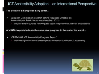 ICTAccessibilityAdoption – an International Perspective
The situation in Europe isn’t any better…
 European Commission research behind Proposed Directive on
Accessibility of Public Sector websites (Dec 2012)
 only one-third of Europe‟s 761,000 public-sector and government websites are accessible
And G3ict reports indicate the same slow progress in the rest of the world…
 “CRPD 2012 ICT Accessibility Progress Report”
 Indicates significant deficits to set in place a foundation to promote ICT accessibility
7
 