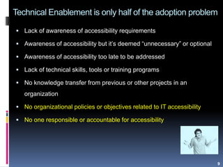 Technical Enablement is only half of the adoption problem
 Lack of awareness of accessibility requirements
 Awareness of accessibility but it‟s deemed “unnecessary” or optional
 Awareness of accessibility too late to be addressed
 Lack of technical skills, tools or training programs
 No knowledge transfer from previous or other projects in an
organization
 No organizational policies or objectives related to IT accessibility
 No one responsible or accountable for accessibility
9
 
