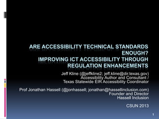 1
ARE ACCESSIBILITY TECHNICAL STANDARDS
ENOUGH?
IMPROVING ICT ACCESSIBILITY THROUGH
REGULATION ENHANCEMENTS
Jeff Kline (@jeffkline2; jeff.kline@dir.texas.gov)
Accessibility Author and Consultant /
Texas Statewide EIR Accessibility Coordinator
Prof Jonathan Hassell (@jonhassell; jonathan@hassellinclusion.com)
Founder and Director
Hassell Inclusion
CSUN 2013Note: Refer to speaker notes if you have problems viewing presentation slides
 