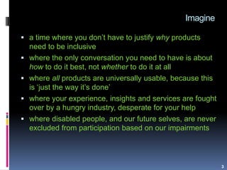 Imagine
3
 a time where you don‟t have to justify why products
need to be inclusive
 where the only conversation you nee...