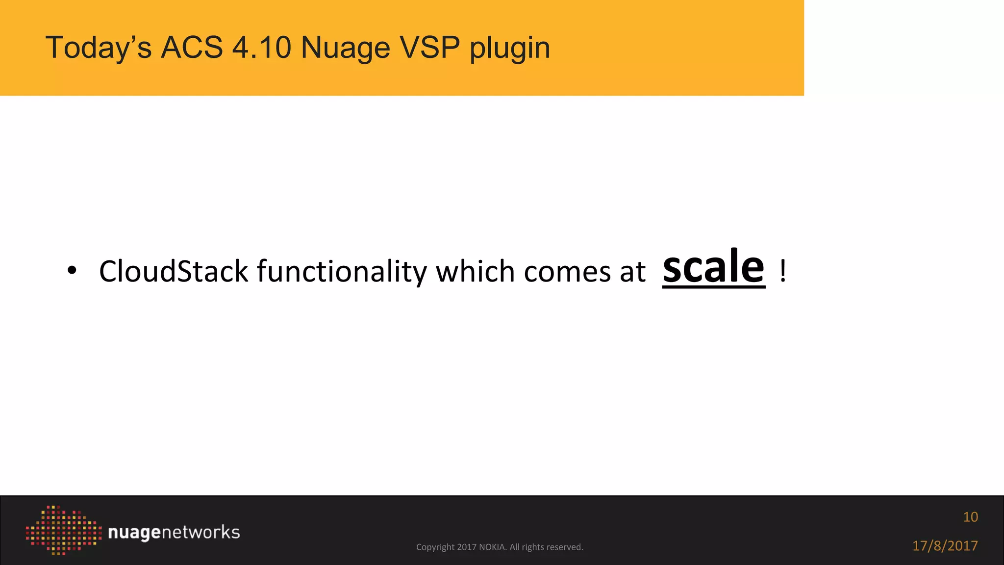Copyright 2017 NOKIA. All rights reserved. 17/8/2017
10
• CloudStack functionality which comes at scale !
Today’s ACS 4.10 Nuage VSP plugin
 