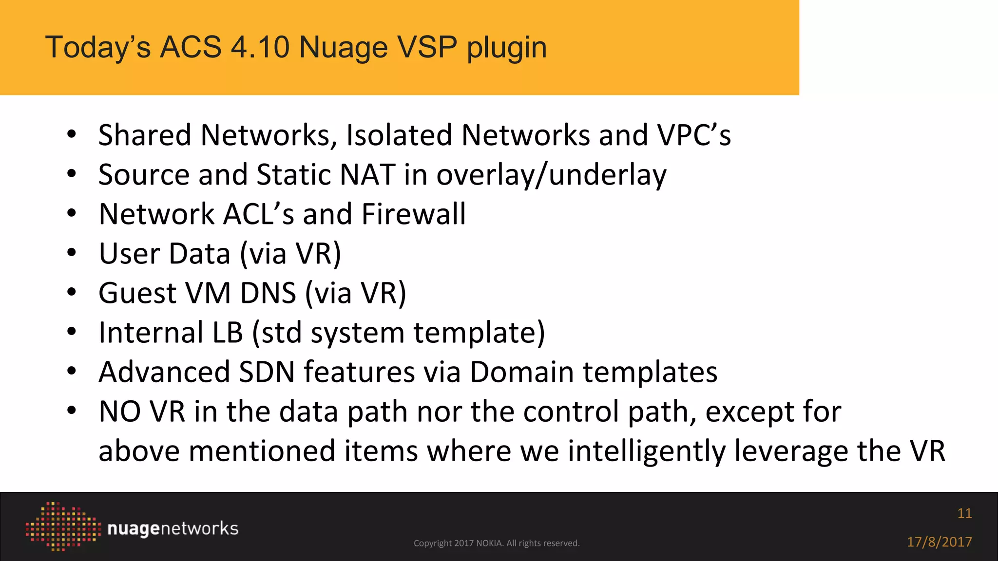 Copyright 2017 NOKIA. All rights reserved. 17/8/2017
11
• Shared Networks, Isolated Networks and VPC’s
• Source and Static NAT in overlay/underlay
• Network ACL’s and Firewall
• User Data (via VR)
• Guest VM DNS (via VR)
• Internal LB (std system template)
• Advanced SDN features via Domain templates
• NO VR in the data path nor the control path, except for
above mentioned items where we intelligently leverage the VR
Today’s ACS 4.10 Nuage VSP plugin
 