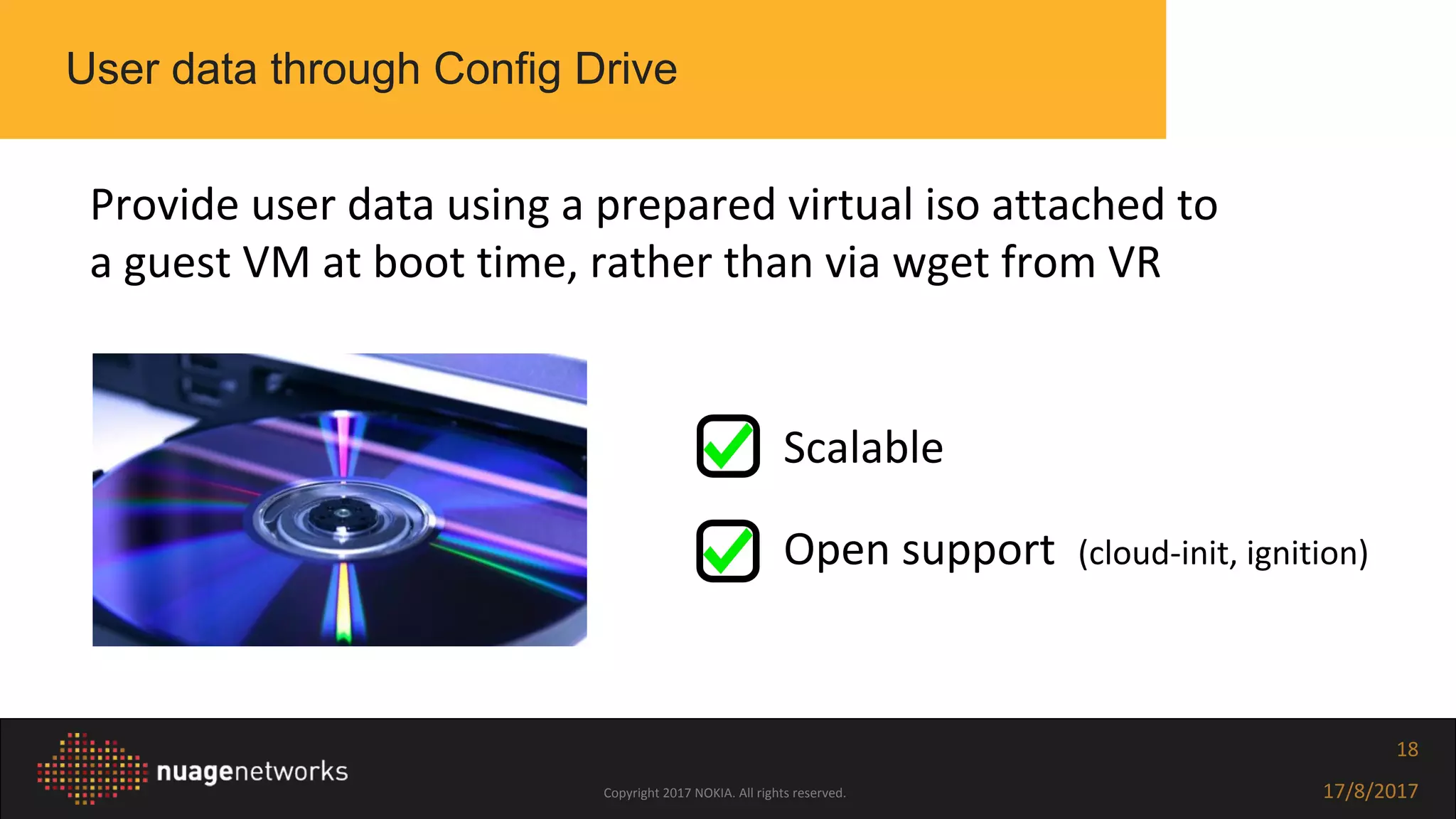 Copyright 2017 NOKIA. All rights reserved. 17/8/2017
18
User data through Config Drive
Provide user data using a prepared virtual iso attached to
a guest VM at boot time, rather than via wget from VR
❏ Scalable
❏ Open support (cloud-init, ignition)
 