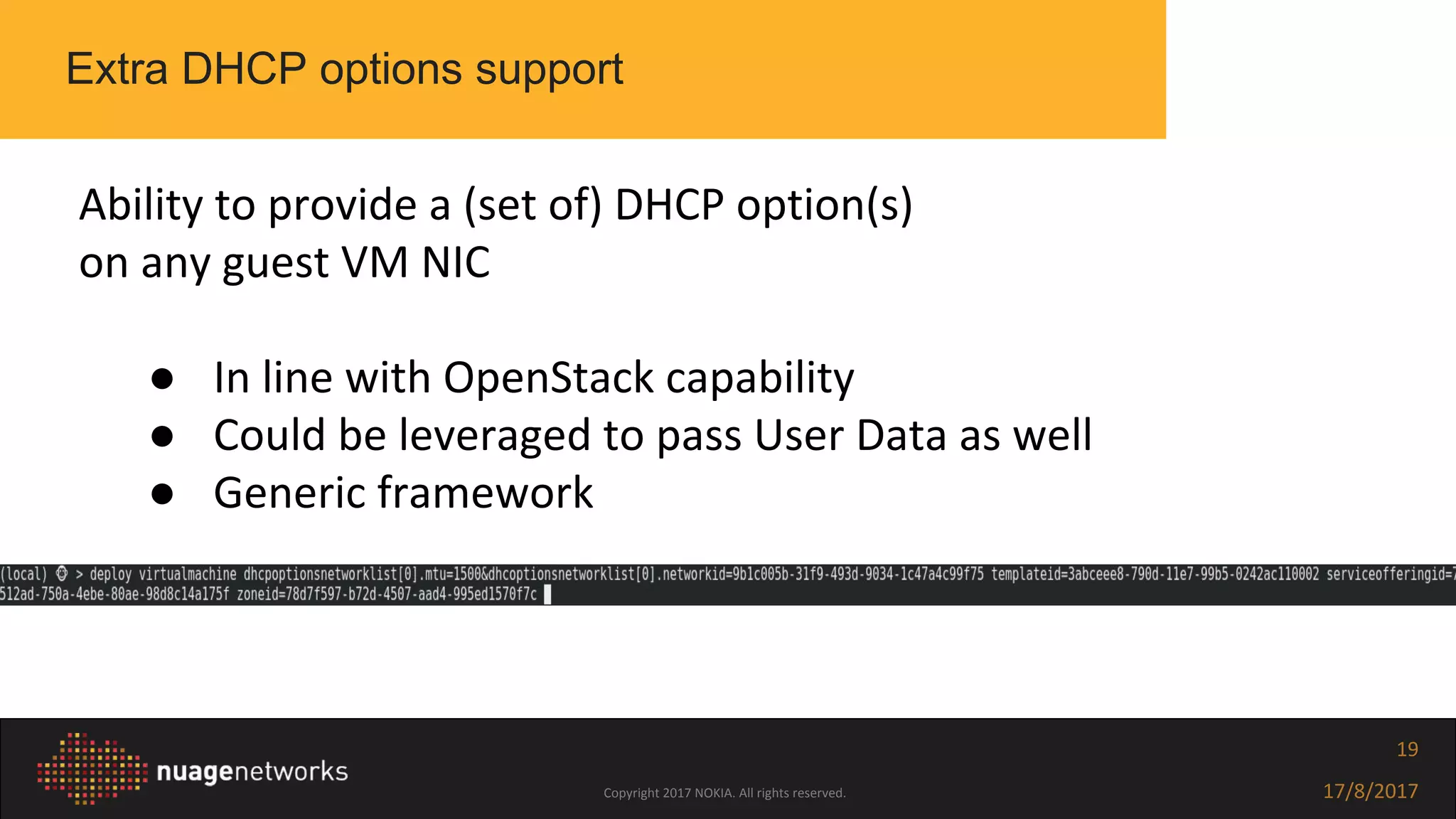 Copyright 2017 NOKIA. All rights reserved. 17/8/2017
19
Extra DHCP options support
Ability to provide a (set of) DHCP option(s)
on any guest VM NIC
● In line with OpenStack capability
● Could be leveraged to pass User Data as well
● Generic framework
 