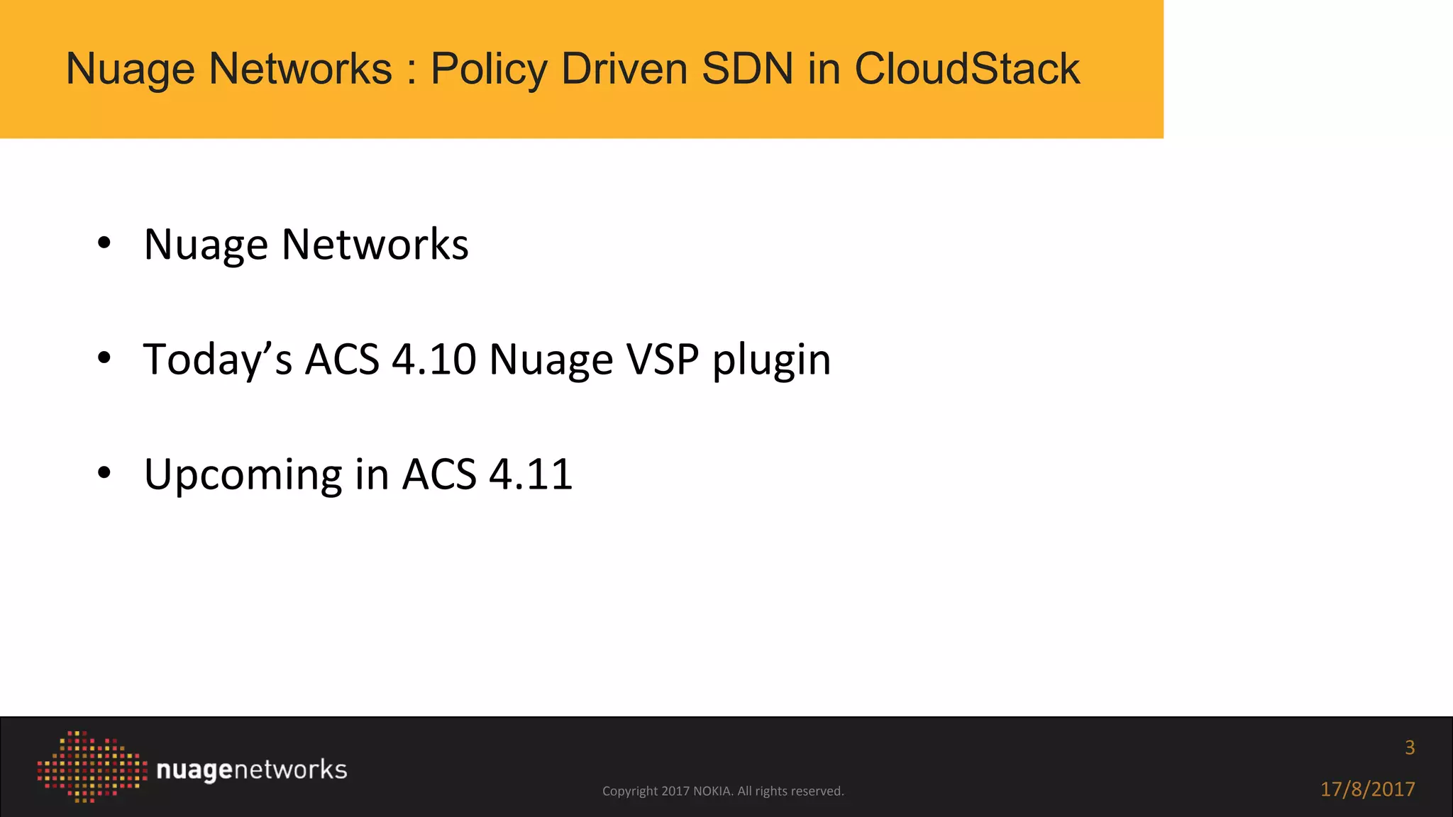 Copyright 2017 NOKIA. All rights reserved. 17/8/2017
3
• Nuage Networks
• Today’s ACS 4.10 Nuage VSP plugin
• Upcoming in ACS 4.11
Nuage Networks : Policy Driven SDN in CloudStack
 