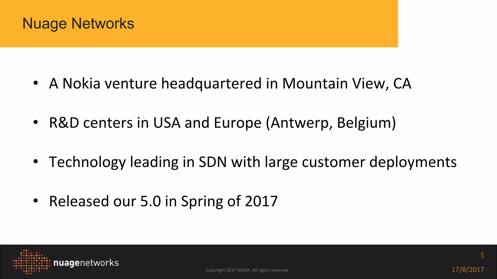 Copyright 2017 NOKIA. All rights reserved. 17/8/2017
5
• A Nokia venture headquartered in Mountain View, CA
• R&D centers in USA and Europe (Antwerp, Belgium)
• Technology leading in SDN with large customer deployments
• Released our 5.0 in Spring of 2017
Nuage Networks
 