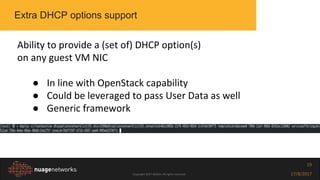 Copyright 2017 NOKIA. All rights reserved. 17/8/2017
19
Extra DHCP options support
Ability to provide a (set of) DHCP option(s)
on any guest VM NIC
● In line with OpenStack capability
● Could be leveraged to pass User Data as well
● Generic framework
 