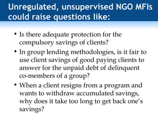 Unregulated, unsupervised NGO MFIs could raise questions like: Is there adequate protection for the compulsory savings of clients? In group lending methodologies, is it fair to use client savings of good paying clients to answer for the unpaid debt of delinquent co-members of a group? When a client resigns from a program and wants to withdraw accumulated savings, why does it take too long to get back one’s savings? 