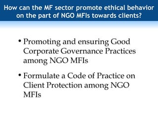 How can the MF sector promote ethical behavior on the part of NGO MFIs towards clients? Promoting and ensuring Good Corporate Governance Practices among NGO MFIs Formulate a Code of Practice on Client Protection among NGO MFIs 
