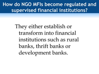 How do NGO MFIs become regulated and supervised financial institutions? They either establish or transform into financial institutions such as rural banks, thrift banks or development banks. 