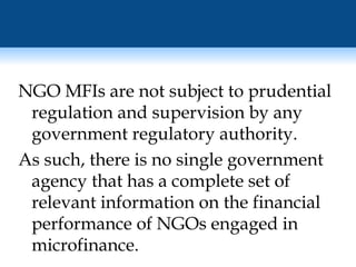 NGO MFIs are not subject to prudential regulation and supervision by any government regulatory authority.  As such, there is no single government agency that has a complete set of relevant information on the financial performance of NGOs engaged in microfinance. 