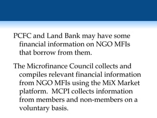 PCFC and Land Bank may have some financial information on NGO MFIs that borrow from them. The Microfinance Council collects and compiles relevant financial information from NGO MFIs using the MiX Market platform.  MCPI collects information from members and non-members on a voluntary basis. 
