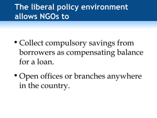 The liberal policy environment allows NGOs to Collect compulsory savings from borrowers as compensating balance for a loan. Open offices or branches anywhere in the country. 