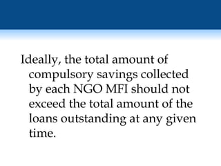 Ideally, the total amount of compulsory savings collected by each NGO MFI should not exceed the total amount of the loans outstanding at any given time. 