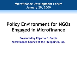 Policy Environment for NGOs Engaged in Microfinance Microfinance Development Forum January 29, 2009 Presented by Edgardo F. Garcia Microfinance Council of the Philippines, Inc. 