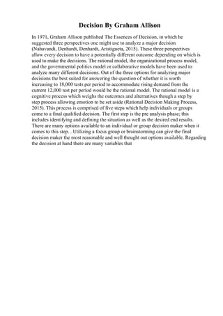 Decision By Graham Allison
In 1971, Graham Allison published The Essences of Decision, in which he
suggested three perspectives one might use to analyze a major decision
(Nahavandi, Denhardt, Denhardt, Aristigueta, 2015). These three perspectives
allow every decision to have a potentially different outcome depending on which is
used to make the decisions. The rational model, the organizational process model,
and the governmental politics model or collaborative models have been used to
analyze many different decisions. Out of the three options for analyzing major
decisions the best suited for answering the question of whether it is worth
increasing to 18,000 tests per period to accommodate rising demand from the
current 12,000 test per period would be the rational model. The rational model is a
cognitive process which weighs the outcomes and alternatives though a step by
step process allowing emotion to be set aside (Rational Decision Making Process,
2015). This process is comprised of five steps which help individuals or groups
come to a final qualified decision. The first step is the pre analysis phase; this
includes identifying and defining the situation as well as the desired end results.
There are many options available to an individual or group decision maker when it
comes to this step. . Utilizing a focus group or brainstorming can give the final
decision maker the most reasonable and well thought out options available. Regarding
the decision at hand there are many variables that
 