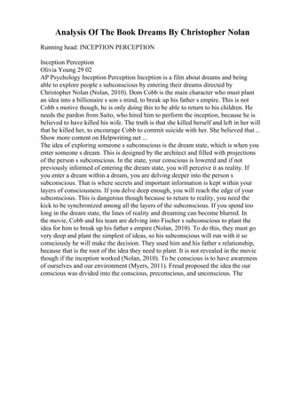 Analysis Of The Book Dreams By Christopher Nolan
Running head: INCEPTION PERCEPTION
Inception Perception
Olivia Young 29 02
AP Psychology Inception Perception Inception is a film about dreams and being
able to explore people s subconscious by entering their dreams directed by
Christopher Nolan (Nolan, 2010). Dom Cobb is the main character who must plant
an idea into a billionaire s son s mind, to break up his father s empire. This is not
Cobb s motive though, he is only doing this to be able to return to his children. He
needs the pardon from Saito, who hired him to perform the inception, because he is
believed to have killed his wife. The truth is that she killed herself and left in her will
that he killed her, to encourage Cobb to commit suicide with her. She believed that...
Show more content on Helpwriting.net ...
The idea of exploring someone s subconscious is the dream state, which is when you
enter someone s dream. This is designed by the architect and filled with projections
of the person s subconscious. In the state, your conscious is lowered and if not
previously informed of entering the dream state, you will perceive it as reality. If
you enter a dream within a dream, you are delving deeper into the person s
subconscious. That is where secrets and important information is kept within your
layers of consciousness. If you delve deep enough, you will reach the edge of your
subconscious. This is dangerous though because to return to reality, you need the
kick to be synchronized among all the layers of the subconscious. If you spend too
long in the dream state, the lines of reality and dreaming can become blurred. In
the movie, Cobb and his team are delving into Fischer s subconscious to plant the
idea for him to break up his father s empire (Nolan, 2010). To do this, they must go
very deep and plant the simplest of ideas, so his subconscious will run with it so
consciously he will make the decision. They used him and his father s relationship,
because that is the root of the idea they need to plant. It is not revealed in the movie
though if the inception worked (Nolan, 2010). To be conscious is to have awareness
of ourselves and our environment (Myers, 2011). Freud proposed the idea the our
conscious was divided into the conscious, preconscious, and unconscious. The
 