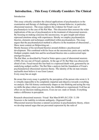 Introduction. . This Essay Critically Considers The Clinical
Introduction
This essay critically considers the clinical applications of psychoanalysis in the
examination and therapy of challenges relating to human behavior, in particular,
obsessional neurosis . The essay explores the evidence for Freud s use of
psychoanalysis in the case of the Rat Man . This discussion then assesses the wider
implications of the use of psychoanalysis in the treatment of obsessional neurosis .
By focusing on making conscious the unconscious, we gain insight and release
repressed emotions along with experiences. Hereby we employ psychoanalytic
theories, elements and techniques established within psychoanalysis. The essay
argues that the psychoanalytical method is effective in the treatment of obsessional ...
Show more content on Helpwriting.net ...
Mostly because of his newfound theories around children s psychosexual
development. This combined with his focus on the unconscious, penis envy and the
Oedipal complex made him and his newfound theories into a controversial topic
amongst his peers.
The Rat Man, as described by Freud in Notes upon a case of obsessional neurosis
(1909). He was one of Freud s patients. At the age of 30, Rat Man was obsessively
afraid of rats. Freud traced this fear back to a repressed death wish, generated by an
underlying oedipal conflict. The Rat Man s analysis laid the foundation of Freud s
psychoanalytical obsessional neurosis theory. The identity of the rat man remains
unclearНѕ most believe it was Ernst Lancer.
Every essay has an angle
Be aware that every essay is guided by the perception of the person who wrote it. It
is virtually impossible to be completely impartial and objective towards everything
we analyze. Our life history continuously shapes us into thinking and acting the way
we doНѕ the place where you were born, the childhood we experienced. It all has an
effect on our decision making process. Even our sex: male or female. Everything
makes a difference in perception.
Research obsessional neurosis / Freud / Rat Man В 80% В 2.520 / 3.150
Neurosis is the inability to tolerate ambiguity. (Sigmund Freud)
Obsessional neurosis becomes a natural occurrence in psychoanalytic theory, where
we develop natural urges that are prevented expression by the rules of
 