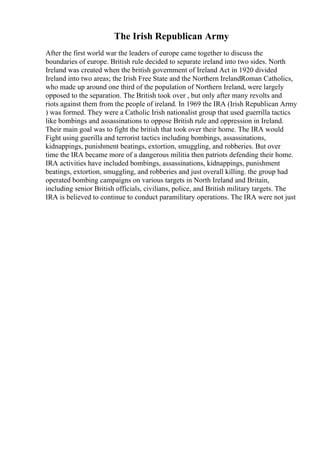 The Irish Republican Army
After the first world war the leaders of europe came together to discuss the
boundaries of europe. British rule decided to separate ireland into two sides. North
Ireland was created when the british government of Ireland Act in 1920 divided
Ireland into two areas; the Irish Free State and the Northern IrelandRoman Catholics,
who made up around one third of the population of Northern Ireland, were largely
opposed to the separation. The British took over , but only after many revolts and
riots against them from the people of ireland. In 1969 the IRA (Irish Republican Army
) was formed. They were a Catholic Irish nationalist group that used guerrilla tactics
like bombings and assassinations to oppose British rule and oppression in Ireland.
Their main goal was to fight the british that took over their home. The IRA would
Fight using guerilla and terrorist tactics including bombings, assassinations,
kidnappings, punishment beatings, extortion, smuggling, and robberies. But over
time the IRA became more of a dangerous militia then patriots defending their home.
IRA activities have included bombings, assassinations, kidnappings, punishment
beatings, extortion, smuggling, and robberies and just overall killing. the group had
operated bombing campaigns on various targets in North Ireland and Britain,
including senior British officials, civilians, police, and British military targets. The
IRA is believed to continue to conduct paramilitary operations. The IRA were not just
 