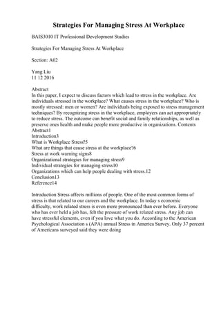 Strategies For Managing Stress At Workplace
BAIS3010 IT Professional Development Studies
Strategies For Managing Stress At Workplace
Section: A02
Yang Liu
11 12 2016
Abstract
In this paper, I expect to discuss factors which lead to stress in the workplace. Are
individuals stressed in the workplace? What causes stress in the workplace? Who is
mostly stressed: men or women? Are individuals being exposed to stress management
techniques? By recognizing stress in the workplace, employers can act appropriately
to reduce stress. The outcome can benefit social and family relationships, as well as
preserve ones health and make people more productive in organizations. Contents
Abstract1
Introduction3
What is Workplace Stress?5
What are things that cause stress at the workplace?6
Stress at work warning signs8
Organizational strategies for managing stress9
Individual strategies for managing stress10
Organizations which can help people dealing with stress.12
Conclusion13
Reference14
Introduction Stress affects millions of people. One of the most common forms of
stress is that related to our careers and the workplace. In today s economic
difficulty, work related stress is even more pronounced than ever before. Everyone
who has ever held a job has, felt the pressure of work related stress. Any job can
have stressful elements, even if you love what you do. According to the American
Psychological Association s (APA) annual Stress in America Survey. Only 37 percent
of Americans surveyed said they were doing
 
