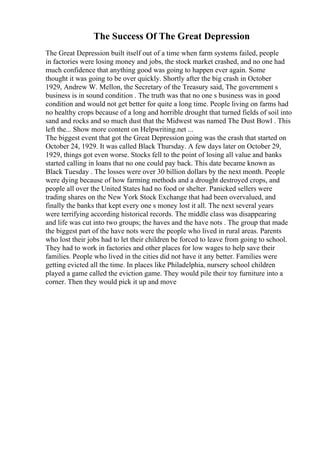 The Success Of The Great Depression
The Great Depression built itself out of a time when farm systems failed, people
in factories were losing money and jobs, the stock market crashed, and no one had
much confidence that anything good was going to happen ever again. Some
thought it was going to be over quickly. Shortly after the big crash in October
1929, Andrew W. Mellon, the Secretary of the Treasury said, The government s
business is in sound condition . The truth was that no one s business was in good
condition and would not get better for quite a long time. People living on farms had
no healthy crops because of a long and horrible drought that turned fields of soil into
sand and rocks and so much dust that the Midwest was named The Dust Bowl . This
left the... Show more content on Helpwriting.net ...
The biggest event that got the Great Depression going was the crash that started on
October 24, 1929. It was called Black Thursday. A few days later on October 29,
1929, things got even worse. Stocks fell to the point of losing all value and banks
started calling in loans that no one could pay back. This date became known as
Black Tuesday . The losses were over 30 billion dollars by the next month. People
were dying because of how farming methods and a drought destroyed crops, and
people all over the United States had no food or shelter. Panicked sellers were
trading shares on the New York Stock Exchange that had been overvalued, and
finally the banks that kept every one s money lost it all. The next several years
were terrifying according historical records. The middle class was disappearing
and life was cut into two groups; the haves and the have nots . The group that made
the biggest part of the have nots were the people who lived in rural areas. Parents
who lost their jobs had to let their children be forced to leave from going to school.
They had to work in factories and other places for low wages to help save their
families. People who lived in the cities did not have it any better. Families were
getting evicted all the time. In places like Philadelphia, nursery school children
played a game called the eviction game. They would pile their toy furniture into a
corner. Then they would pick it up and move
 