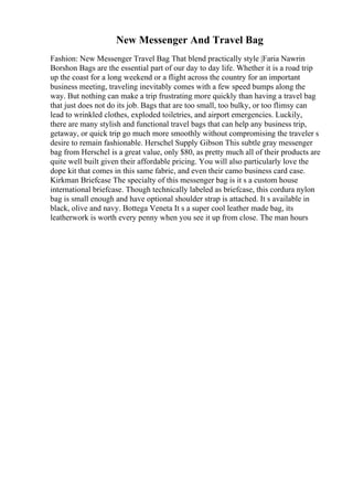 New Messenger And Travel Bag
Fashion: New Messenger Travel Bag That blend practically style |Faria Nawrin
Borshon Bags are the essential part of our day to day life. Whether it is a road trip
up the coast for a long weekend or a flight across the country for an important
business meeting, traveling inevitably comes with a few speed bumps along the
way. But nothing can make a trip frustrating more quickly than having a travel bag
that just does not do its job. Bags that are too small, too bulky, or too flimsy can
lead to wrinkled clothes, exploded toiletries, and airport emergencies. Luckily,
there are many stylish and functional travel bags that can help any business trip,
getaway, or quick trip go much more smoothly without compromising the traveler s
desire to remain fashionable. Herschel Supply Gibson This subtle gray messenger
bag from Herschel is a great value, only $80, as pretty much all of their products are
quite well built given their affordable pricing. You will also particularly love the
dope kit that comes in this same fabric, and even their camo business card case.
Kirkman Briefcase The specialty of this messenger bag is it s a custom house
international briefcase. Though technically labeled as briefcase, this cordura nylon
bag is small enough and have optional shoulder strap is attached. It s available in
black, olive and navy. Bottega Veneta It s a super cool leather made bag, its
leatherwork is worth every penny when you see it up from close. The man hours
 