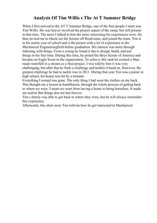 Analysis Of Tim Willis s The At T Summer Bridge
When I first arrived to the AT T Summer Bridge, one of the first people I meet was
Tim Willis. He was heaver involved the project aspect of the camp, but still present
in that time. The more I talked to him the more interesting his experiences were. He
then invited me to check out the Sooner off Road team, and joined the team. Tim is
in his senior year of school and is the person with a lot of experience in the
Mechanical Engineeringfield before graduation. His interest was more through
tinkering with things. From a young he found it fun to design, build, and test
things in his free time. During this time, he joined the Boys Scouts of America and
became an Eagle Scout in the organization. To achieve this rank he created a Man
made waterfall in a stream as a final project. I was told by him it was very
challenging, but after that he finds a challenge and tackles it head on. However, the
greatest challenge he had to tackle was in 2011. During that year Tim was a junior in
high school, his house was hit by a tornado.
Everything I owned was gone. The only thing I had were the clothes on my back.
This thought me a lesson in humbleness, through the whole process of getting back
to where we were. I mean we went from having a home to being homeless. It made
me realize that things don not last forever.
Tim s family was able to get back to where they were, but he will always remember
this experience.
Afterwards, this short story Tim told me how he got interested in Mechanical
 