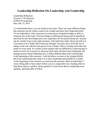 Leadership Reflection On Leadership And Leadership
Leadership Reflection
Vincent E. M. Panuccio
COM 610 Leadership
Due: Dec 13, 2014
I ve learned that there is no one leader in any team. There are many different things
that someone can do within a team to be a leader and show their leadership skills.
To me leadership is when someone in a team passes along knowledge or skills to
someone else in the team. This knowledge or skill passed along must be beneficial
and must be new knowledge and a new experience for the person being led. Anyone
can be a leader if given the right resources. This belief has really shown me that it is
a lot easier to be a leader than I had once thought. You don t have to be the one in
charge or the one with the most power to be a leader. There is usually more than one
leader in every team. It is easier to have people who are different in a team because it
makes it easier for everyone to showcase their skills and show their leadership. My
thought process about leadership now, is fairly different than what I had thought
at the beginning of this semester. I still do believe in some of my original beliefs,
but I now understand more what it is to show leadership and actually be a leader.
At the beginning of the semester we answered the question, What is leadership? I
wrote, Being able to have others follow you in a respectable way. Guiding other to
help them achieve a goal(s). Some qualities I wrote down about a leadership were:
equality, and being able to follow
 