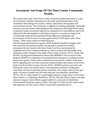Assessment And Scope Of The Pima County Community
Health...
The purpose and scope of this Pima County community health assessment is to give
the community members information on the needs and the health status of the
community while taking into account, cultural, educational, demographic and
socioeconomic factors. These elements, in addition to housing, geography, and health
resources, provide a better understanding of the components that shape Pima County.
Community health assessments help lay the foundation for what problems need to be
addressed within the population and inspire programs to set goals to improve the
overall health of the specific population being addressed. Geography and
Environment of Pima County Covering approximately 9,200 square miles, Pima
County... Show more content on Helpwriting.net ...
The Environmental Protection Agency (EPA) funded Living River program, that
was created by the Sonoran Institute, has the goal to enhance the wetland
ecosystems that are located in the lower Santa Cruz River and enhance the
comprehension of the wetland conditions as well as increase the knowledge of the
importance of the wetlands to the public (Pima County Arizona, 2017c). Along with
the EPA, the Regional Optimization Master Plan (ROMP) is also involved in this
program. ROMP is an important environmental factor because it is working towards
better water quality, clarity, and an enhanced environment for wildlife. It has done
this by upgrading the two main wastewater treatment plants that release to the Lower
Santa Cruz River (Pima County Arizona, 2017c). ROMP has been successful with
treating the wastewater and has been a very important contribute to making this
water better for the environment and the community. On average, Pima County gets
about 14 inches of rainfall and 285 sunny days per year (Sperling s BestPlaces,
2017a). The UV index being 6.5 is much higher than the average index in the United
States which is 4.3 (Sperling s BestPlaces, 2017b). This puts Pima County in the high
exposure category where defense against sunburn is a necessity (United States
Environmental Protection Agency, 2004). This high UV index can also lead to basal
and squamous cell skin cancer which is caused from spending time in
 