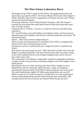 The Mars Science Laboratory Rover
The budget for the FY2017 stands at $19.5 billion. This budget breaks down into
major areas as grouped by NASA. The Science Mission Directorate with a budget of
$5,601. With this money NASA is supporting over 90 space missions with 35 being
readied for launch and another
60 currently underway. Some of these being the Voyager s, still with Voyager I
currently the most distant man made object from the earth and in deep space since
2012. The Mars Science
Laboratory Rover, Curiosity . Curiosity is a small car sized rover and after being
launched in
2011 and following a successful landing on the Martian surface, has been giving us
important data on the red planet with its suite of lab like instruments and sensors. The
International Space
Station ... Show more content on Helpwriting.net ...
These concepts are being pioneered or contracted out by NASA to companies like
SpaceX who in turn is monetizing space travel.
In response as to how I would set next year s budget for NASA, I would first ask
NASA,
How much is too much money for you? . While obviously I couldn t ask to raise the
budget to something unfeasible, with more aircraft carriers than every other country
in the world combined and one of the strongest standing armies and air forces to
boot, (and a sister in the
Navy and brother in the Marines, I might add) I would feel comfortable transferring
a couple of tenths of a percent from our defense budget to our NASA budget, if not, a
whole percent.
Reasoning for this is two fold. One being that when NASA s budget was at its
highest back in the 60 s during the Apollo missions, a study was conducted
examining the financial impact of the billions spent on putting a man on the moon.
The study found that the roughly $25 billion spent during those years was $52
billion in return by 1971 and even more by a decade later. For every technological
advance and groundbreaking scientific Eureka moment, there are benefits to the
everyday person from the inventions and research NASA has put into from
 