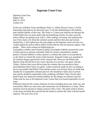 Supreme Court Case
Supreme Court Case
Happy Villa
May 19, 2014
Loanan Ase
In the case of Robert Tolan and Marian Tolan vs. Jeffrey Wayne Cotton, I will be
discussing what interest me about this case. I will also deliberating on the liability
and criminal liability of this case. The Tolan vs. Cotton case interests me because the
United States have so many police that are brutalizing citizens. In some cases the
police officers are getting away with it. After reading, reviewing, and studying this
case I have learn a lot about the criminal system and laws that men and women
should obey. I will explain how the nine judges on the Supreme courts all came to a
verdict against the police officer Jeffrey Cotton after he shot an innocent suspect. This
people ... Show more content on Helpwriting.net ...
Accomplice Liability and Criminal Liability Accomplice liability consents the court
to find a person or persons criminally liable for actions committed by another
person. Criminal liability is when a person is commits the crime or act and that he
or she intent to commit the crime at that moment. Sergeant Cotton was acquitted of
all criminal charges against him in the criminal side. However, the Robert and
Marian Tolan felt that the lower court s decision was not fair. I do agree with the
Tolans. I believe that courts did not take the evidence that was present to them
inconsideration that Cotton was guilty. Cotton carelessly made an error on typing in
the car tag number that Robert Tolan and his cousin was driving. Since, he made that
mistake he is responsible criminal and civil. He should have been since to prison
time and he should be responsible of the wellbeing of Robert Tolan. On the other
hand Cotton was found not criminal liability for the charges in criminal court but
Tolan took his case to the Supreme Court. Cotton then was found responsible in civil
court.
Difference between the various elements of crime including actus reus, mens rea, and
concurrence Mens rea, actus reus, and concurrence are all elements to a crime. These
elements must be present to charge a person with a crime. The guilty mind is known
as the mens rea being that a person has the intent to commit the crime with the mental
capacity. The actus reus of an
 
