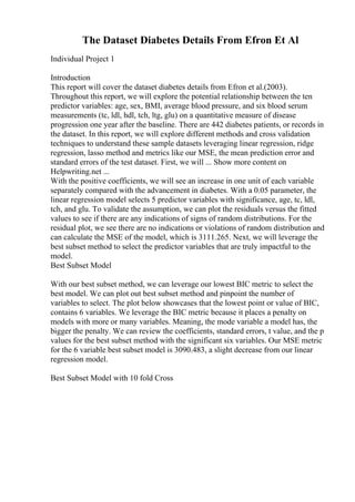 The Dataset Diabetes Details From Efron Et Al
Individual Project 1
Introduction
This report will cover the dataset diabetes details from Efron et al.(2003).
Throughout this report, we will explore the potential relationship between the ten
predictor variables: age, sex, BMI, average blood pressure, and six blood serum
measurements (tc, ldl, hdl, tch, ltg, glu) on a quantitative measure of disease
progression one year after the baseline. There are 442 diabetes patients, or records in
the dataset. In this report, we will explore different methods and cross validation
techniques to understand these sample datasets leveraging linear regression, ridge
regression, lasso method and metrics like our MSE, the mean prediction error and
standard errors of the test dataset. First, we will ... Show more content on
Helpwriting.net ...
With the positive coefficients, we will see an increase in one unit of each variable
separately compared with the advancement in diabetes. With a 0.05 parameter, the
linear regression model selects 5 predictor variables with significance, age, tc, ldl,
tch, and glu. To validate the assumption, we can plot the residuals versus the fitted
values to see if there are any indications of signs of random distributions. For the
residual plot, we see there are no indications or violations of random distribution and
can calculate the MSE of the model, which is 3111.265. Next, we will leverage the
best subset method to select the predictor variables that are truly impactful to the
model.
Best Subset Model
With our best subset method, we can leverage our lowest BIC metric to select the
best model. We can plot out best subset method and pinpoint the number of
variables to select. The plot below showcases that the lowest point or value of BIC,
contains 6 variables. We leverage the BIC metric because it places a penalty on
models with more or many variables. Meaning, the mode variable a model has, the
bigger the penalty. We can review the coefficients, standard errors, t value, and the p
values for the best subset method with the significant six variables. Our MSE metric
for the 6 variable best subset model is 3090.483, a slight decrease from our linear
regression model.
Best Subset Model with 10 fold Cross
 