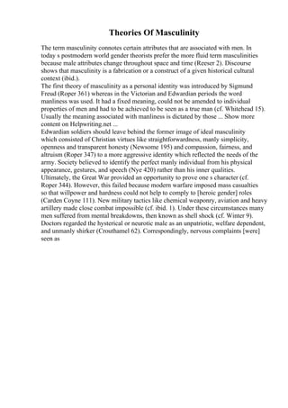 Theories Of Masculinity
The term masculinity connotes certain attributes that are associated with men. In
today s postmodern world gender theorists prefer the more fluid term masculinities
because male attributes change throughout space and time (Reeser 2). Discourse
shows that masculinity is a fabrication or a construct of a given historical cultural
context (ibid.).
The first theory of masculinity as a personal identity was introduced by Sigmund
Freud (Roper 361) whereas in the Victorian and Edwardian periods the word
manliness was used. It had a fixed meaning, could not be amended to individual
properties of men and had to be achieved to be seen as a true man (cf. Whitehead 15).
Usually the meaning associated with manliness is dictated by those ... Show more
content on Helpwriting.net ...
Edwardian soldiers should leave behind the former image of ideal masculinity
which consisted of Christian virtues like straightforwardness, manly simplicity,
openness and transparent honesty (Newsome 195) and compassion, fairness, and
altruism (Roper 347) to a more aggressive identity which reflected the needs of the
army. Society believed to identify the perfect manly individual from his physical
appearance, gestures, and speech (Nye 420) rather than his inner qualities.
Ultimately, the Great War provided an opportunity to prove one s character (cf.
Roper 344). However, this failed because modern warfare imposed mass casualties
so that willpower and hardness could not help to comply to [heroic gender] roles
(Carden Coyne 111). New military tactics like chemical weaponry, aviation and heavy
artillery made close combat impossible (cf. ibid. 1). Under these circumstances many
men suffered from mental breakdowns, then known as shell shock (cf. Winter 9).
Doctors regarded the hysterical or neurotic male as an unpatriotic, welfare dependent,
and unmanly shirker (Crouthamel 62). Correspondingly, nervous complaints [were]
seen as
 