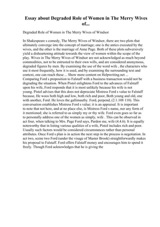 Essay about Degraded Role of Women in The Merry Wives
of...
Degraded Role of Women in The Merry Wives of Windsor
In Shakespeare s comedy, The Merry Wives of Windsor, there are two plots that
ultimately converge into the concept of marriage; one is the antics executed by the
wives, and the other is the marriage of Anne Page. Both of these plots subversively
yield a disheartening attitude towards the view of women within the scope of the
play. Wives in The Merry Wives of Windsor are not acknowledged as much beyond
commodities, not to be entrusted to their own wills, and are considered anonymous,
degraded figures by men. By examining the use of the word wife , the characters who
use it most frequently, how it is used, and by examining the surrounding text and
context, one can reach these ... Show more content on Helpwriting.net ...
Comparing Ford s proposition to Falstaff with a business transaction would not be
degrading the situation. When Pistol enlightens Ford to the advances of Falstaff
upon his wife, Ford responds that it is most unlikely because his wife is not
young. Pistol advises that this does not depreciate Mistress Ford s value to Falstaff
because, He woos both high and low, both rich and poor, Both young and old, one
with another, Ford. He loves the gallimaufry. Ford, perpend, (2.1.108 110). This
conversation establishes Mistress Ford s value; it is an appraisal. It is important
to note that not here, and at no place else, is Mistress Ford s name, nor any form of
it mentioned; she is referred to as simply my or thy wife. Ford even goes so far as
to personally address one of the women as simply, wife . This can be observed in
act four, when talking to Mrs. Page Ford says, Pardon me, wife (4.4.6). It is equally
noteworthy that in listing various qualities of a wife, Pistol includes rich and poor.
Usually such factors would be considered circumstances rather than personal
attributes. Once Ford s plan is in action the next step in the process is negotiation. In
act two, scene two Ford (under the visage of Master Brook) straightforwardly makes
his proposal to Falstaff. Ford offers Falstaff money and encourages him to spend it
freely. Though Ford acknowledges that he is giving the
 