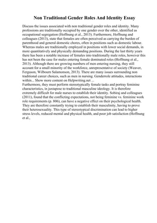 Non Traditional Gender Roles And Identity Essay
Discuss the issues associated with non traditional gender roles and identity. Many
professions are traditionally occupied by one gender over the other, identified as
occupational segregation (Hoffnung et al., 2013). Furthermore, Hoffnung and
colleagues (2013), state that females are often perceived as carrying the burden of
parenthood and general domestic chores, often in positions such as domestic labour.
Whereas males are traditionally employed in positions with lower social demands, in
more quantitatively and physically demanding positions. During the last thirty years
there has been a notable increase of females into traditionally male roles, however this
has not been the case for males entering female dominated roles (Hoffnung et al.,
2013). Although there are growing numbers of men entering nursing, they still
account for a small minority of the workforce, unrepresentative of society (Weaver,
Ferguson, Wilbourn Salamonson, 2013). There are many issues surrounding non
traditional career choices, such as men in nursing. Genderrole attitudes, interactions
within... Show more content on Helpwriting.net ...
Furthermore, they must perform stereotypically female tasks and portray feminine
characteristics, in juxtapose to traditional masculine ideology. It is therefore
extremely difficult for male nurses to establish their identity. Sobiraj and colleagues
(2011), found that the conflicting expectations, not being feminine vs. feminine work
role requirements (p. 806), can have a negative effect on their psychological health.
They are therefore constantly trying to establish their masculinity, having to prove
their heterosexuality. This type of stereotypical discrimination can lead to higher
stress levels, reduced mental and physical health, and poor job satisfaction (Hoffnung
et al.,
 