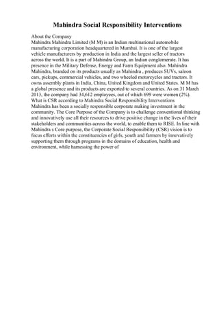 Mahindra Social Responsibility Interventions
About the Company
Mahindra Mahindra Limited (M M) is an Indian multinational automobile
manufacturing corporation headquartered in Mumbai. It is one of the largest
vehicle manufacturers by production in India and the largest seller of tractors
across the world. It is a part of Mahindra Group, an Indian conglomerate. It has
presence in the Military Defense, Energy and Farm Equipment also. Mahindra
Mahindra, branded on its products usually as Mahindra , produces SUVs, saloon
cars, pickups, commercial vehicles, and two wheeled motorcycles and tractors. It
owns assembly plants in India, China, United Kingdom and United States. M M has
a global presence and its products are exported to several countries. As on 31 March
2013, the company had 34,612 employees, out of which 699 were women (2%).
What is CSR according to Mahindra Social Responsibility Interventions
Mahindra has been a socially responsible corporate making investment in the
community. The Core Purpose of the Company is to challenge conventional thinking
and innovatively use all their resources to drive positive change in the lives of their
stakeholders and communities across the world, to enable them to RISE. In line with
Mahindra s Core purpose, the Corporate Social Responsibility (CSR) vision is to
focus efforts within the constituencies of girls, youth and farmers by innovatively
supporting them through programs in the domains of education, health and
environment, while harnessing the power of
 