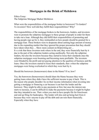 Mortgages in the Brink of Meltdown
Ethics Essay:
The Subprime Mortgage Market Meltdown
What were the responsibilities of the mortgage broker to borrowers? To lenders?
To investors? How well did they fulfill their responsibilities? Why?
The responsibilities of the mortgage brokers to the borrowers, lenders, and investors
were to promote the subprime mortgages to these groups of people in order for them
to take out a loan. Although they did fulfill their responsibilities of promoting and
having people sign up for it, they mishandled on how people should be granted for a
mortgage loan. These brokers were to desperate about earning huge amount of money
due to the expanding market that they ignored the proper precaution that they should
have taken when they ... Show more content on Helpwriting.net ...
It s a risk that these investors took where in the end, they were financially hurt by it
due to the part of the subprime lenders acting unethically. Not only the subprime
lenders, but also the investors because they started to loose their standards once the
subprime mortgages were booming and becoming more profitable. The investors
were blinded by the profit and not paying attention to the qualities of business and the
loans. Once the investors started to loose their standards, that s when the subprime
mortgages were being overlooked in which they were hurt by it.
Should the borrowers (homeowners) share in the blame? If so, how?
Yes, the borrowers (homeowners) should share the blame because they were
getting loans where they didn t have the sufficient income to pay it back. This is
the reason why people shouldn t lie on their income information when investing into
getting a mortgage or financing a car because it can hurt the lender and the
borrower. They might be able to pay payments at first, but once the interest rate
starts to increase, it can be difficult to make the payments because it might be higher
that they intended to me. That s when you start to have people file for foreclosure
and end up filing for bankruptcy. The lender will also end up being hurt from it
because they won t anyone to pay off the debt and can ruin them financially.
Especially when they have
 