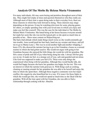 Analysis Of The Moths By Helena Maria Viramontes
For many individuals, life may seem boring and pointless throughout most of their
day. They might feel empty at times and question themselves who they really are.
Although most of their time is spent doing tasks in their everyday lives, there are
those interests in which they look forward to doing. These interests may range
depending on the person. It may be watching television for some, playing games
for others, or simply spending time with your loved ones in which you enjoy and
make you feel like yourself. This was the case for the individual in The Moths by
Helena Maria Viramontes. She hated being at her house because everyone around
her made her seem like she was not the typical girl, so she spent as much time as
possible at her... Show more content on Helpwriting.net ...
She had a bad attitude which made things much worse as she would constantly get
into trouble. Ama would push her hair back, hand me my sweater and shoes, and tell
me to go to Mama Luna s. This was to avoid another fight and another whipping, I
knew (33), this showed the narrator having to go to her Grandma s house as a normal
routine in which she had gotten used to. She would not argue with going to her
Grandmas because she enjoyed the little things she would do with her grandma. She
felt a sense of pride and full of joy when being along her side. I always felt her gray
eye on me. It made me feel, in a strange sort of way, safe and guarded and not alone.
Like God was supposed to make you feel (33). These were only things she
experienced when being with her grandma. Although they would hardly talk, she
would feel happy because she knew her grandma was happy for her too. This was
an interest in which the narrator took great joy in. With things such as cooking,
cleaning or running errands for her grandma she was able to be herself and enjoy the
time in which she spent there. Although those negative comments were her major
conflict, this negativity also benefitted her in a way. If it wasn t for those fights in
which she would get into, she would not spend as much time as she liked with her
grandma. With all the time spent with her Grandma, she was able to find a
relationship through cooking with her. Abuelita
 