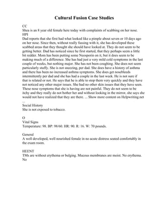 Cultural Fusion Case Studies
CC
Shea is an 8 year old female here today with complaints of scabbing on her nose.
HPI
Dad reports that she first had what looked like a pimple about seven or 10 days ago
on her nose. Since then, without really fussing with it, she has developed these
scabbed areas that they thought she should have looked at. They do not seem to be
getting better. Dad has noticed since he first started, that they perhaps seem a little
bit redder. Mom has been putting some Neosporin on it, but it does seem to be
making much of a difference. She has had just a very mild cold symptoms in the last
couple of weeks, but nothing major. She has not been coughing. She does not seem
particularly stuffy. She is not sneezing, per dad. She does have a history of asthma
and there has been no increased asthma symptoms. She does get nosebleeds
intermittently per dad and she has had a couple in the last week. He is not sure if
that is related or not. He says that he is able to stop them very quickly and they have
not noticed any other major issues. She had no other skin issues that they have seen.
These nose symptoms that she is having are not painful. They do not seem to be
itchy and they really do not bother her and without looking in the mirror, she says she
would not have realized that they are there. ... Show more content on Helpwriting.net
...
Social History
She is not exposed to tobacco.
O
Vital Signs
Temperature: 98. BP: 98/60. HR: 90. R: 16. W: 70 pounds.
General
A well developed, well nourished female in no acute distress seated comfortably in
the exam room.
HEENT
TMs are without erythema or bulging. Mucous membranes are moist. No erythema.
No
 