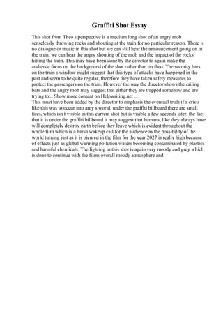 Graffiti Shot Essay
This shot from Theo s perspective is a medium long shot of an angry mob
senselessly throwing rocks and shouting at the train for no particular reason. There is
no dialogue or music in this shot but we can still hear the announcement going on in
the train, we can hear the angry shouting of the mob and the impact of the rocks
hitting the train. This may have been done by the director to again make the
audience focus on the background of the shot rather than on theo. The security bars
on the train s window might suggest that this type of attacks have happened in the
past and seem to be quite regular, therefore they have taken safety measures to
protect the passengers on the train. However the way the director shows the railing
bars and the angry mob may suggest that either they are trapped somehow and are
trying to... Show more content on Helpwriting.net ...
This must have been added by the director to emphasis the eventual truth if a crisis
like this was to occur into amy s world. under the graffiti billboard there are small
fires, which isn t visible in this current shot but is visible a few seconds later, the fact
that it is under the graffiti billboard it may suggest that humans, like they always have
will completely destroy earth before they leave which is evident throughout the
whole film which is a harsh wakeup call for the audience as the possibility of the
world turning just as it is picured in the film for the year 2027 is really high because
of effects just as global warming pollution waters becoming contaminated by plastics
and harmful chemicals. The lighting in this shot is again very moody and grey which
is done to continue with the films overall moody atmosphere and
 