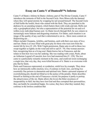 Essay on Canto V of DanteвЂ™s Inferno
Canto V of Dante s Inferno In Dante s Inferno, part of The Divine Comedy, Canto V
introduces the torments of Hell in the Second Circle. Here Minos tells the damned
where they will spend eternity by wrapping his tail around himself. The Second Circle
of Hell holds the lustful; those who sinned with the flesh. They are punished in the
darkness by an unending tempest, which batters them with winds and rain. Hellis not
only a geographical place, but also a representation of the potential for sin and evil
within every individual human soul. As Dante travels through Hell, he sees sinners in
increasingly more hideous and disgusting situations. For Dante, each situation is an
image of the quality of any soul that is determined to sin in... Show more content on
Helpwriting.net ...
Others include Cleopatra, Achilles, and Semiras, each with their own story of love
and lust. Dante is at once filled with great pity for those who were torn from the
mortal life by love (V. 69). With Virgils permission, Dante asks to call to those two
swept together so lightly on the wind and still to sad (V. 74). One woman answers
him, recognizing him as a living soul. Dante knows her as Francesca, and she
relates to him how love was her undoing. She was reading with a man, Paolo, about
an Arthurian Legend of Lancelot, how love had mastered him (V. 129). The two
came to a particularly romantic moment in the story, and could not resist exchanging
a single kiss; that very day, they were killed because of it. Dante is so overcome with
pity that he faints.
Paolo and Francesca represented, or symbolize, sinful love by example. They show
how an intrinsically noble emotion, love, if contrary to God s law, can bring two
essentially fine persons to damnation and spiritual ruin. Dante s personal response of
overwhelming pity should not blind us to the justice of the penalty. Dante describes
himself as fainting at the end of Francesca s recital, his purpose is partly to portray
the attractiveness of the sin. Dante allows the lovers the bitter sweetness of
inseperability in Hell, but they have lost God and thus corrupted their personalities;
they can hardly be considered happy. In a sense, they have what they wanted; they
continue in the lawless condition that
 