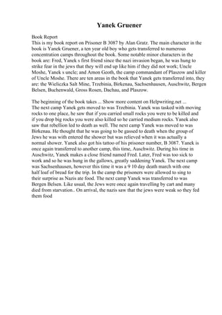 Yanek Gruener
Book Report
This is my book report on Prisoner B 3087 by Alan Gratz. The main character in the
book is Yanek Gruener, a ten year old boy who gets transferred to numerous
concentration camps throughout the book. Some notable minor characters in the
book are: Fred, Yanek s first friend since the nazi invasion began, he was hung to
strike fear in the jews that they will end up like him if they did not work; Uncle
Moshe, Yanek s uncle; and Amon Geoth, the camp commandant of Plaszow and killer
of Uncle Moshe. There are ten areas in the book that Yanek gets transferred into, they
are: the Wieliczka Salt Mine, Trzebinia, Birkenau, Sachsenhausen, Auschwitz, Bergen
Belsen, Buchenwald, Gross Rosen, Dachau, and Plaszow.
The beginning of the book takes ... Show more content on Helpwriting.net ...
The next camp Yanek gets moved to was Trzebinia. Yanek was tasked with moving
rocks to one place, he saw that if you carried small rocks you were to be killed and
if you drop big rocks you were also killed so he carried medium rocks. Yanek also
saw that rebellion led to death as well. The next camp Yanek was moved to was
Birkenau. He thought that he was going to be gassed to death when the group of
Jews he was with entered the shower but was relieved when it was actually a
normal shower. Yanek also got his tattoo of his prisoner number, B 3087. Yanek is
once again transferred to another camp, this time, Auschwitz. During his time in
Auschwitz, Yanek makes a close friend named Fred. Later, Fred was too sick to
work and so he was hung in the gallows, greatly saddening Yanek. The next camp
was Sachsenhausen, however this time it was a 9 10 day death march with one
half loaf of bread for the trip. In the camp the prisoners were allowed to sing to
their surprise as Nazis ate food. The next camp Yanek was transferred to was
Bergen Belsen. Like usual, the Jews were once again travelling by cart and many
died from starvation.. On arrival, the nazis saw that the jews were weak so they fed
them food
 