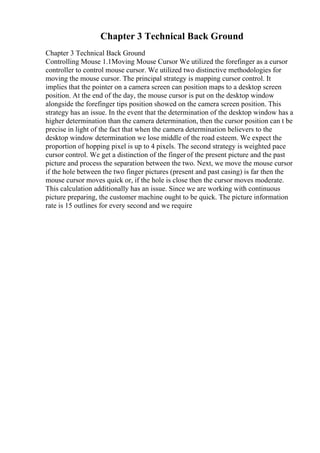 Chapter 3 Technical Back Ground
Chapter 3 Technical Back Ground
Controlling Mouse 1.1Moving Mouse Cursor We utilized the forefinger as a cursor
controller to control mouse cursor. We utilized two distinctive methodologies for
moving the mouse cursor. The principal strategy is mapping cursor control. It
implies that the pointer on a camera screen can position maps to a desktop screen
position. At the end of the day, the mouse cursor is put on the desktop window
alongside the forefinger tips position showed on the camera screen position. This
strategy has an issue. In the event that the determination of the desktop window has a
higher determination than the camera determination, then the cursor position can t be
precise in light of the fact that when the camera determination believers to the
desktop window determination we lose middle of the road esteem. We expect the
proportion of hopping pixel is up to 4 pixels. The second strategy is weighted pace
cursor control. We get a distinction of the finger of the present picture and the past
picture and process the separation between the two. Next, we move the mouse cursor
if the hole between the two finger pictures (present and past casing) is far then the
mouse cursor moves quick or, if the hole is close then the cursor moves moderate.
This calculation additionally has an issue. Since we are working with continuous
picture preparing, the customer machine ought to be quick. The picture information
rate is 15 outlines for every second and we require
 