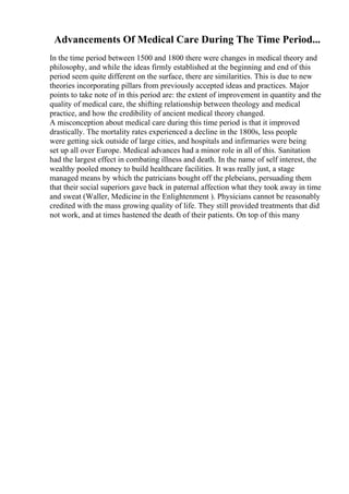 Advancements Of Medical Care During The Time Period...
In the time period between 1500 and 1800 there were changes in medical theory and
philosophy, and while the ideas firmly established at the beginning and end of this
period seem quite different on the surface, there are similarities. This is due to new
theories incorporating pillars from previously accepted ideas and practices. Major
points to take note of in this period are: the extent of improvement in quantity and the
quality of medical care, the shifting relationship between theology and medical
practice, and how the credibility of ancient medical theory changed.
A misconception about medical care during this time period is that it improved
drastically. The mortality rates experienced a decline in the 1800s, less people
were getting sick outside of large cities, and hospitals and infirmaries were being
set up all over Europe. Medical advances had a minor role in all of this. Sanitation
had the largest effect in combating illness and death. In the name of self interest, the
wealthy pooled money to build healthcare facilities. It was really just, a stage
managed means by which the patricians bought off the plebeians, persuading them
that their social superiors gave back in paternal affection what they took away in time
and sweat (Waller, Medicinein the Enlightenment ). Physicians cannot be reasonably
credited with the mass growing quality of life. They still provided treatments that did
not work, and at times hastened the death of their patients. On top of this many
 