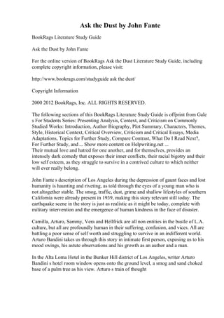 Ask the Dust by John Fante
BookRags Literature Study Guide
Ask the Dust by John Fante
For the online version of BookRags Ask the Dust Literature Study Guide, including
complete copyright information, please visit:
http://www.bookrags.com/studyguide ask the dust/
Copyright Information
2000 2012 BookRags, Inc. ALL RIGHTS RESERVED.
The following sections of this BookRags Literature Study Guide is offprint from Gale
s For Students Series: Presenting Analysis, Context, and Criticism on Commonly
Studied Works: Introduction, Author Biography, Plot Summary, Characters, Themes,
Style, Historical Context, Critical Overview, Criticism and Critical Essays, Media
Adaptations, Topics for Further Study, Compare Contrast, What Do I Read Next?,
For Further Study, and ... Show more content on Helpwriting.net ...
Their mutual love and hatred for one another, and for themselves, provides an
intensely dark comedy that exposes their inner conflicts, their racial bigotry and their
low self esteem, as they struggle to survive in a contrived culture to which neither
will ever really belong.
John Fante s description of Los Angeles during the depression of gaunt faces and lost
humanity is haunting and riveting, as told through the eyes of a young man who is
not altogether stable. The smog, traffic, dust, grime and shallow lifestyles of southern
California were already present in 1939, making this story relevant still today. The
earthquake scene in the story is just as realistic as it might be today, complete with
military intervention and the emergence of human kindness in the face of disaster.
Camilla, Arturo, Sammy, Vera and Hellfrick are all non entities in the bustle of L.A.
culture, but all are profoundly human in their suffering, confusion, and vices. All are
battling a poor sense of self worth and struggling to survive in an indifferent world.
Arturo Bandini takes us through this story in intimate first person, exposing us to his
mood swings, his astute observations and his growth as an author and a man.
In the Alta Loma Hotel in the Bunker Hill district of Los Angeles, writer Arturo
Bandini s hotel room window opens onto the ground level, a smog and sand choked
base of a palm tree as his view. Arturo s train of thought
 