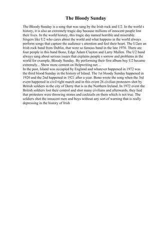 The Bloody Sunday
The Bloody Sunday is a song that was sang by the Irish rock and U2. In the world s
history, it is also an extremely tragic day because millions of innocent people lost
their lives. In the world history, this tragic day named horrible and miserable.
Singers like U2 who cares about the world and what happens in the world always
perform songs that capture the audience s attention and feel their heart. The U2are an
Irish rock band from Dublin, that were so famous band in the late 1970. There are
four people in this band Bono, Edge Adam Clayton and Larry Mullen. The U2 band
always sang about serious issues that explains people s sorrow and problems in the
world for example, Bloody Sunday. By performing their first album boy U2 became
extremely... Show more content on Helpwriting.net ...
In the past, Island was occupied by England and whatever happened in 1972 was
the third blood Sunday in the history of Island. The 1st bloody Sunday happened in
1920 and the 2nd happened in 1921 after a year. Bono wrote the song when the 3rd
event happened in civil right march and in this event 26 civilian protesters shot by
British soldiers in the city of Derry that is in the Northern Ireland. In 1972 event the
British soldiers lost their control and shot many civilians and afterwards, they lied
that protesters were throwing stones and cocktails on them which is not true. The
soldiers shot the innocent men and boys without any sort of warning that is really
depressing in the history of Irish
 