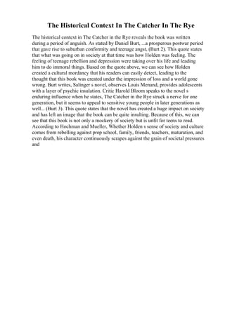The Historical Context In The Catcher In The Rye
The historical context in The Catcher in the Rye reveals the book was written
during a period of anguish. As stated by Daniel Burt, ...a prosperous postwar period
that gave rise to suburban conformity and teenage angst, (Burt 2). This quote states
that what was going on in society at that time was how Holden was feeling. The
feeling of teenage rebellion and depression were taking over his life and leading
him to do immoral things. Based on the quote above, we can see how Holden
created a cultural mordancy that his readers can easily detect, leading to the
thought that this book was created under the impression of loss and a world gone
wrong. Burt writes, Salinger s novel, observes Louis Menand, provides adolescents
with a layer of psychic insulation. Critic Harold Bloom speaks to the novel s
enduring influence when he states, The Catcher in the Rye struck a nerve for one
generation, but it seems to appeal to sensitive young people in later generations as
well... (Burt 3). This quote states that the novel has created a huge impact on society
and has left an image that the book can be quite insulting. Because of this, we can
see that this book is not only a mockery of society but is unfit for teens to read.
According to Hochman and Mueller, Whether Holden s sense of society and culture
comes from rebelling against prep school, family, friends, teachers, maturation, and
even death, his character continuously scrapes against the grain of societal pressures
and
 