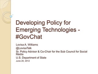 Developing Policy for
Emerging Technologies -
#GovChat
Lovisa A. Williams
@LovisaTalk
Sr. Policy Advisor & Co-Chair for the Sub Council for Social
Media
U.S. Department of State
June 20, 2012
 