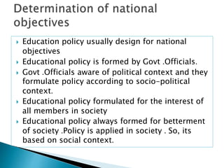  Education policy usually design for national
objectives
 Educational policy is formed by Govt .Officials.
 Govt .Officials aware of political context and they
formulate policy according to socio-political
context.
 Educational policy formulated for the interest of
all members in society
 Educational policy always formed for betterment
of society .Policy is applied in society . So, its
based on social context.
 