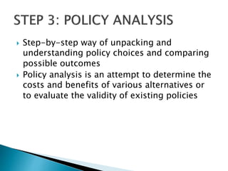  Step-by-step way of unpacking and
understanding policy choices and comparing
possible outcomes
 Policy analysis is an attempt to determine the
costs and benefits of various alternatives or
to evaluate the validity of existing policies
 